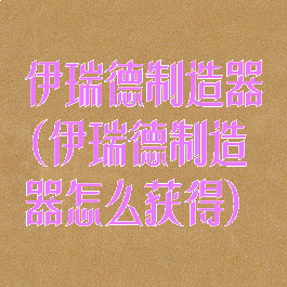 伊瑞德制造器(伊瑞德制造器怎么获得)