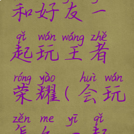 会玩怎么和好友一起玩王者荣耀(会玩怎么一起玩游戏)