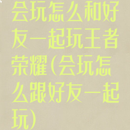 会玩怎么和好友一起玩王者荣耀(会玩怎么跟好友一起玩)