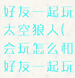 会玩怎么和好友一起玩太空狼人(会玩怎么和好友一起玩太空狼人)