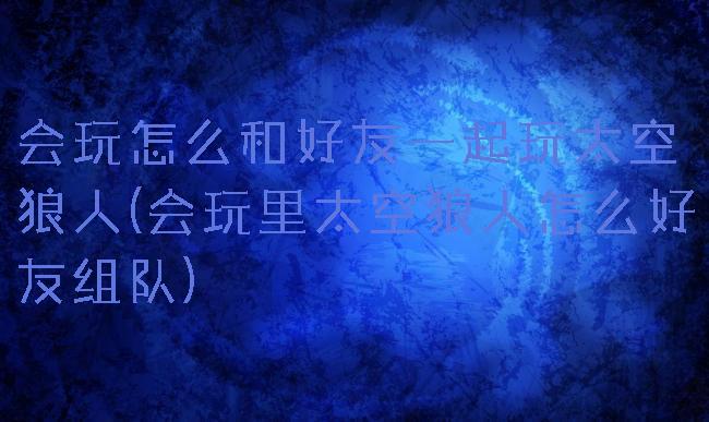 会玩怎么和好友一起玩太空狼人(会玩里太空狼人怎么好友组队)