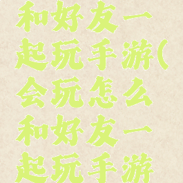 会玩怎么和好友一起玩手游(会玩怎么和好友一起玩手游啊)