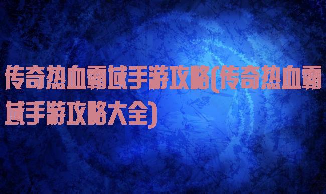 传奇热血霸域手游攻略(传奇热血霸域手游攻略大全)