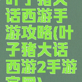 叶子猪大话西游手游攻略(叶子猪大话西游2手游官网)