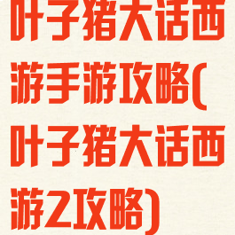 叶子猪大话西游手游攻略(叶子猪大话西游2攻略)