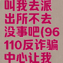 反诈中心叫我去派出所不去没事吧(96110反诈骗中心让我去派出所)