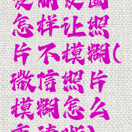 发朋友圈怎样让照片不模糊(微信照片模糊怎么变清晰)