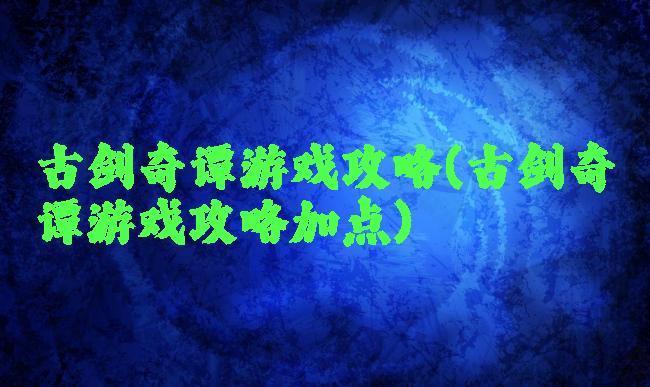 古剑奇谭游戏攻略(古剑奇谭游戏攻略加点)