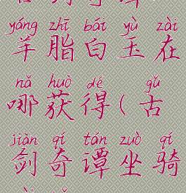 古剑奇谭3羊脂白玉在哪获得(古剑奇谭坐骑在哪)