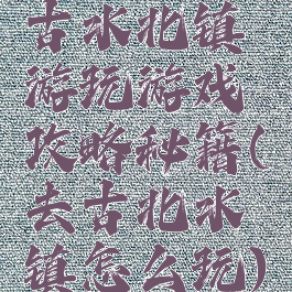 古水北镇游玩游戏攻略秘籍(去古北水镇怎么玩)