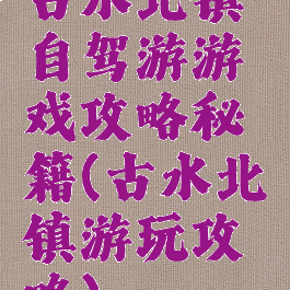 古水北镇自驾游游戏攻略秘籍(古水北镇游玩攻略)