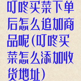 叮咚买菜下单后怎么追加商品呢(叮咚买菜怎么添加收货地址)
