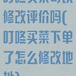 叮咚买菜可以修改评价吗(叮咚买菜下单了怎么修改地址)
