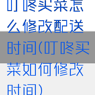 叮咚买菜怎么修改配送时间(叮咚买菜如何修改时间)
