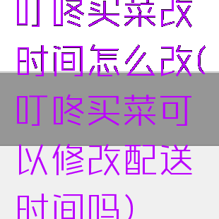 叮咚买菜改时间怎么改(叮咚买菜可以修改配送时间吗)