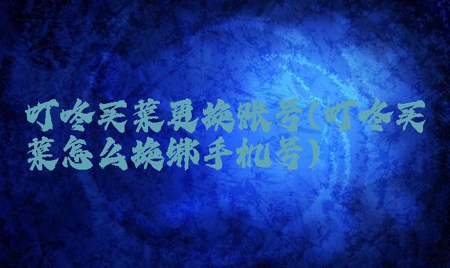 叮咚买菜更换账号(叮咚买菜怎么换绑手机号)