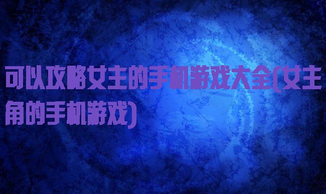 可以攻略女主的手机游戏大全(女主角的手机游戏)
