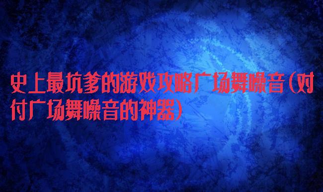 史上最坑爹的游戏攻略广场舞噪音(对付广场舞噪音的神器)