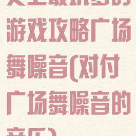 史上最坑爹的游戏攻略广场舞噪音(对付广场舞噪音的音乐)
