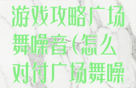 史上最坑爹的游戏攻略广场舞噪音(怎么对付广场舞噪音)