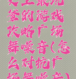 史上最坑爹的游戏攻略广场舞噪音(怎么对抗广场舞噪音)