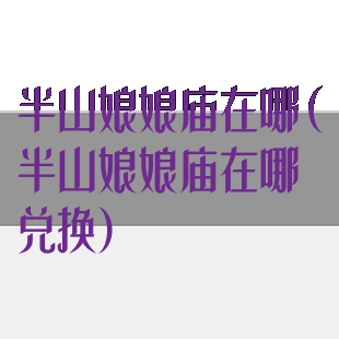 半山娘娘庙在哪(半山娘娘庙在哪兑换)