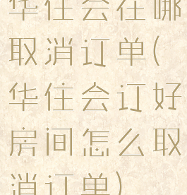 华住会在哪取消订单(华住会订好房间怎么取消订单)