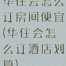 华住会怎么订房间便宜(华住会怎么订酒店划算)