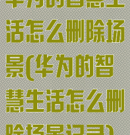 华为的智慧生活怎么删除场景(华为的智慧生活怎么删除场景记录)