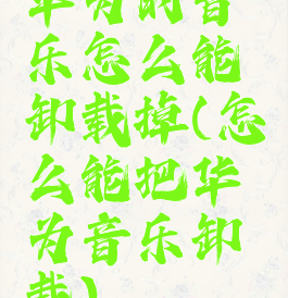 华为的音乐怎么能卸载掉(怎么能把华为音乐卸载)