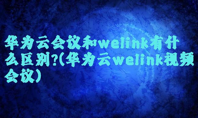 华为云会议和welink有什么区别?(华为云welink视频会议)