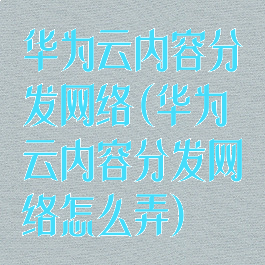 华为云内容分发网络(华为云内容分发网络怎么弄)