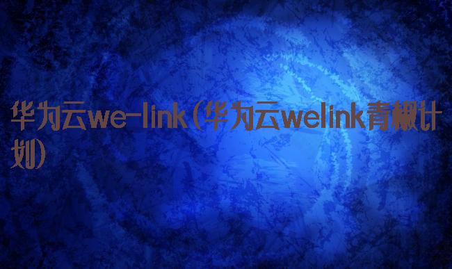 华为云we-link(华为云welink青椒计划)