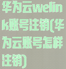华为云welink账号注销(华为云账号怎样注销)