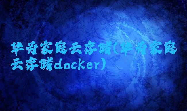 华为家庭云存储(华为家庭云存储docker)