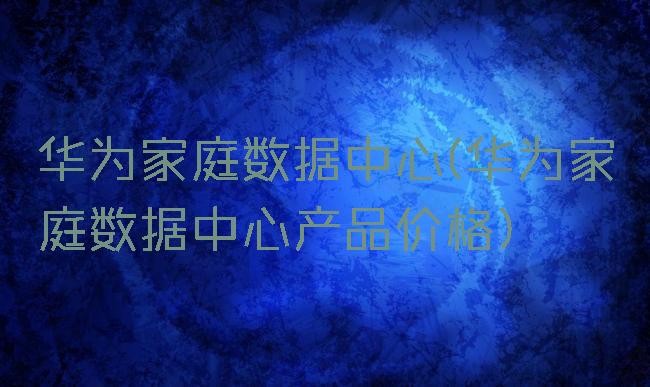 华为家庭数据中心(华为家庭数据中心产品价格)