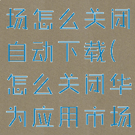 华为应用市场怎么关闭自动下载(怎么关闭华为应用市场自动安装)