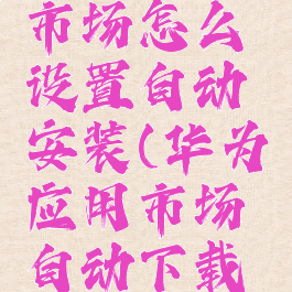 华为应用市场怎么设置自动安装(华为应用市场自动下载怎么关)