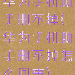 华为手机助手删不掉(华为手机助手删不掉怎么回事)