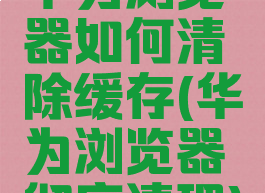 华为浏览器如何清除缓存(华为浏览器彻底清理)