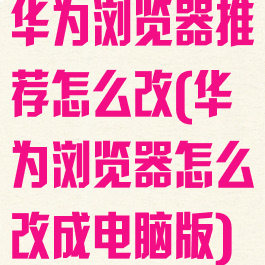 华为浏览器推荐怎么改(华为浏览器怎么改成电脑版)