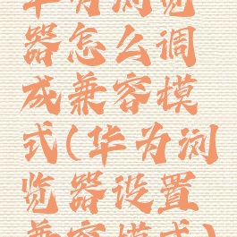 华为浏览器怎么调成兼容模式(华为浏览器设置兼容模式)