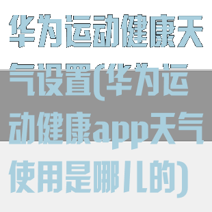 华为运动健康天气设置(华为运动健康app天气使用是哪儿的)