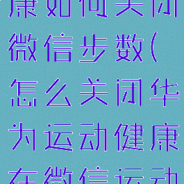 华为运动健康如何关闭微信步数(怎么关闭华为运动健康在微信运动)