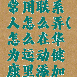 华为运动健康添加常用联系人怎么弄(怎么在华为运动健康里添加常用联系人)