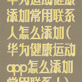 华为运动健康添加常用联系人怎么添加(华为健康运动app怎么添加常用联系人)