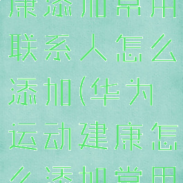 华为运动健康添加常用联系人怎么添加(华为运动建康怎么添加常用联系人)