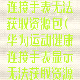 华为运动健康连接手表无法获取资源包(华为运动健康连接手表显示无法获取资源包)