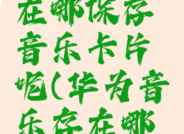 华为音乐在哪保存音乐卡片呢(华为音乐存在哪里)