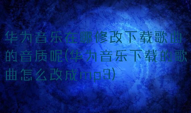 华为音乐在哪修改下载歌曲的音质呢(华为音乐下载的歌曲怎么改成mp3)